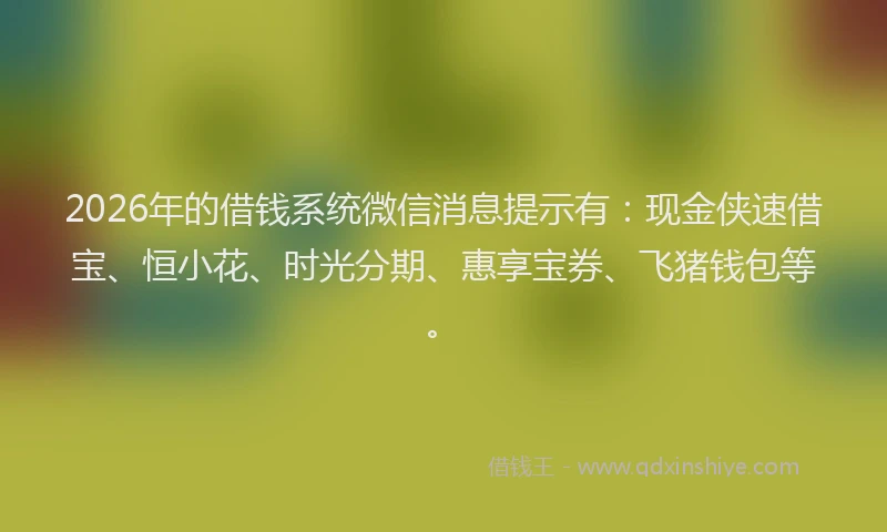 2026年的借钱系统微信消息提示有：现金侠速借宝、恒小花、时光分期、惠享宝券、飞猪钱包等。
