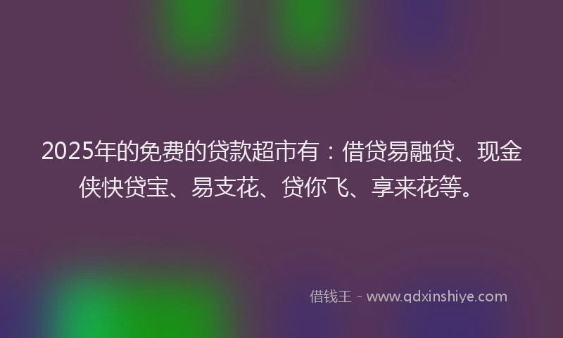 2025年的免费的贷款超市有：借贷易融贷、现金侠快贷宝、易支花、贷你飞、享来花等。