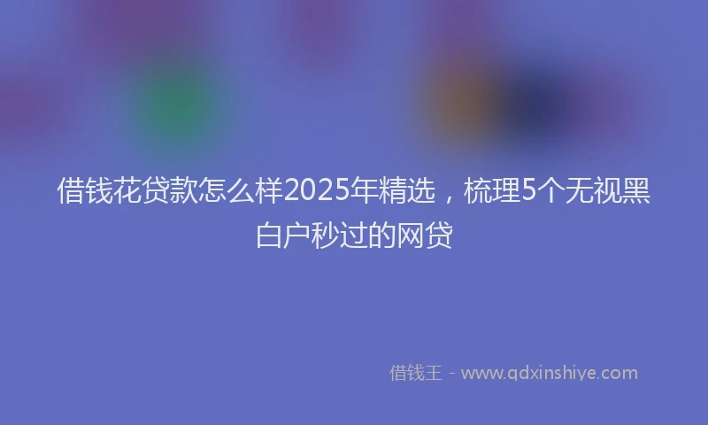 借钱花贷款怎么样2025年精选，梳理5个无视黑白户秒过的网贷
