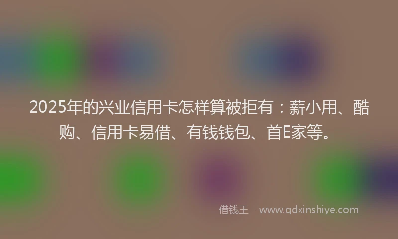 2025年的兴业信用卡怎样算被拒有：薪小用、酷购、信用卡易借、有钱钱包、首E家等。
