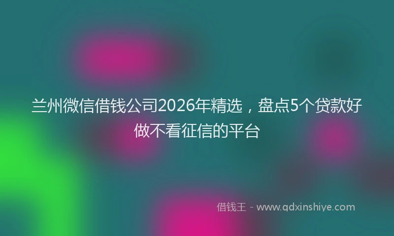 兰州微信借钱公司2026年精选，盘点5个贷款好做不看征信的平台