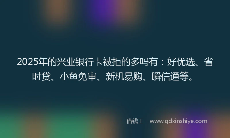 2025年的兴业银行卡被拒的多吗有：好优选、省时贷、小鱼免审、新机易购、瞬信通等。
