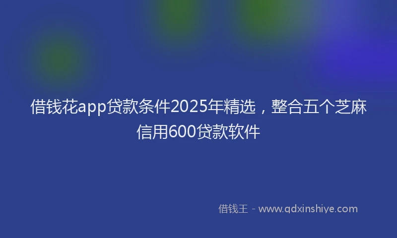 借钱花app贷款条件2025年精选，整合五个芝麻信用600贷款软件