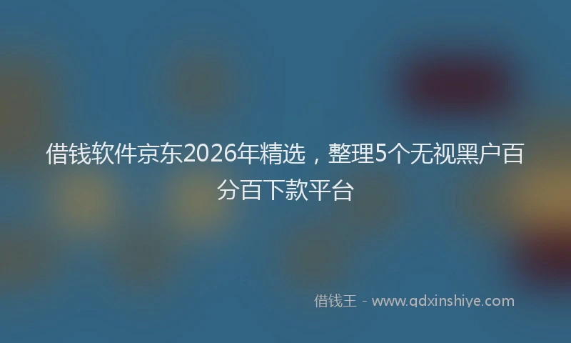 借钱软件京东2026年精选，整理5个无视黑户百分百下款平台