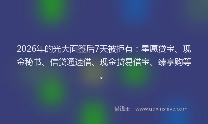 2026年的光大面签后7天被拒有：星愿贷宝、现金秘书、信贷通速借、现金贷易借宝、臻享购等。