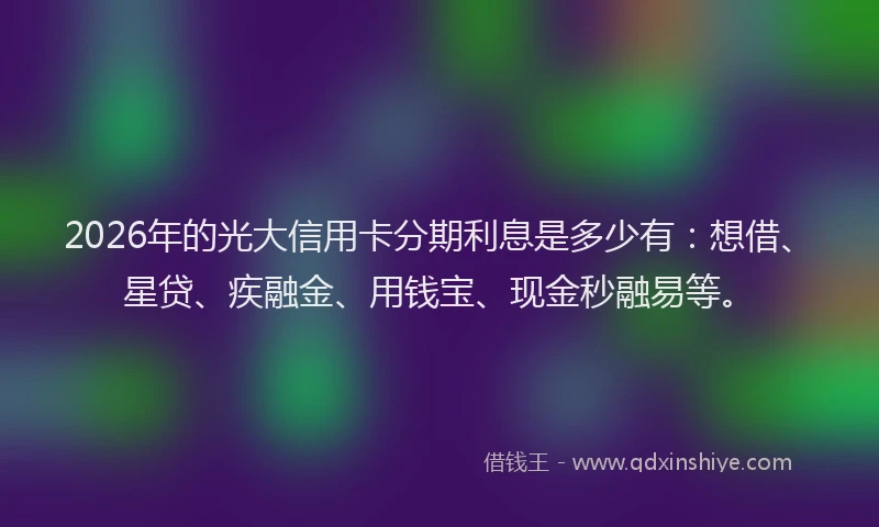 2026年的光大信用卡分期利息是多少有：想借、星贷、疾融金、用钱宝、现金秒融易等。