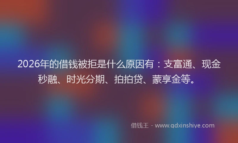 2026年的借钱被拒是什么原因有：支富通、现金秒融、时光分期、拍拍贷、蒙享金等。