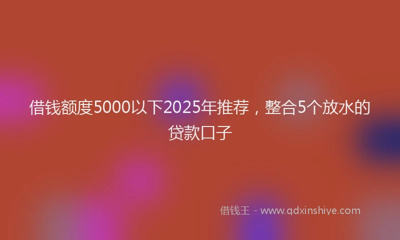 借钱额度5000以下2025年推荐，整合5个放水的贷款口子