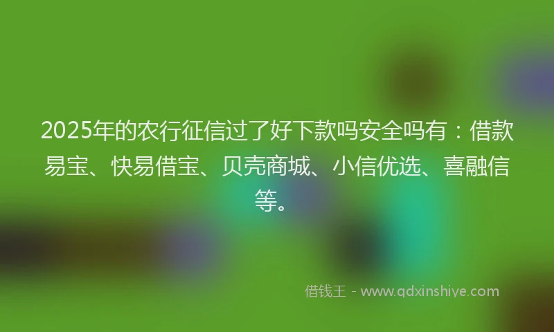 2025年的农行征信过了好下款吗安全吗有：借款易宝、快易借宝、贝壳商城、小信优选、喜融信等。