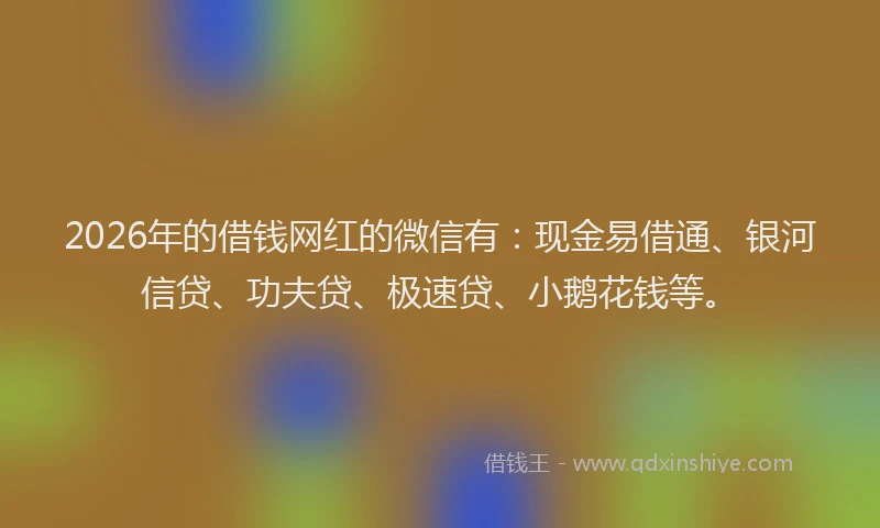 2026年的借钱网红的微信有：现金易借通、银河信贷、功夫贷、极速贷、小鹅花钱等。