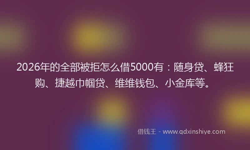2026年的全部被拒怎么借5000有：随身贷、蜂狂购、捷越巾帼贷、维维钱包、小金库等。
