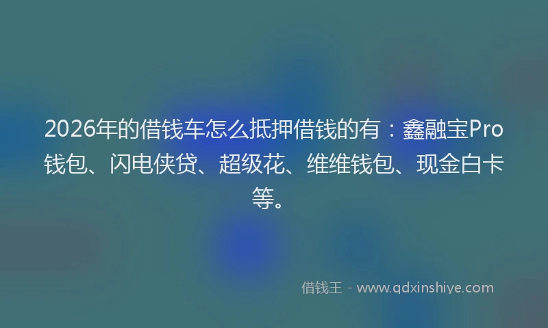 2026年的借钱车怎么抵押借钱的有:鑫融宝Pro钱包、闪电侠贷、超级花、维维钱包、现金白卡等。