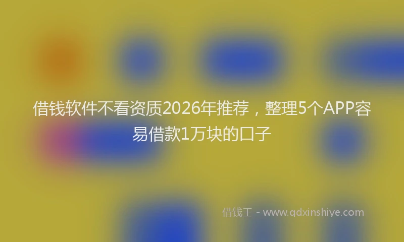 借钱软件不看资质2026年推荐，整理5个APP容易借款1万块的口子