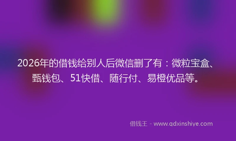 2026年的借钱给别人后微信删了有：微粒宝盒、甄钱包、51快借、随行付、易橙优品等。