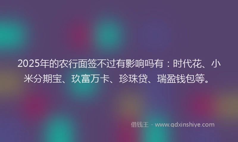 2025年的农行面签不过有影响吗有：时代花、小米分期宝、玖富万卡、珍珠贷、瑞盈钱包等。