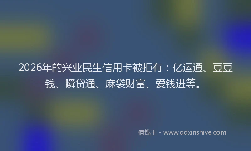 2026年的兴业民生信用卡被拒有：亿运通、豆豆钱、瞬贷通、麻袋财富、爱钱进等。