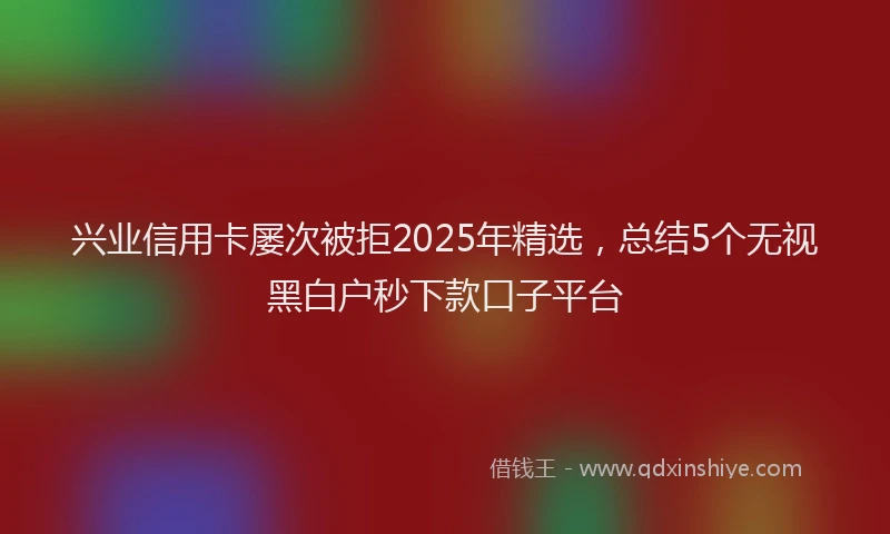 兴业信用卡屡次被拒2025年精选,总结5个无视黑白户秒下款口子平台