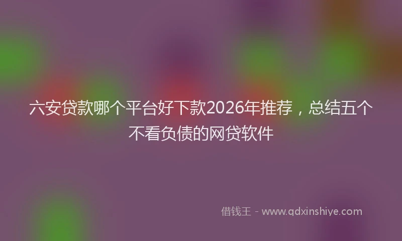六安贷款哪个平台好下款2026年推荐，总结五个不看负债的网贷软件