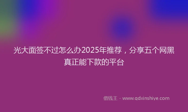 光大面签不过怎么办2025年推荐，分享五个网黑真正能下款的平台