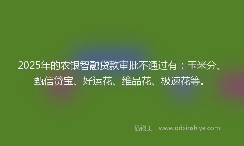 2025年的农银智融贷款审批不通过有：玉米分、甄信贷宝、好运花、维品花、极速花等。