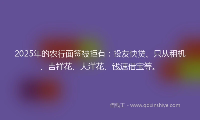 2025年的农行面签被拒有：投友快贷、只从租机、吉祥花、大洋花、钱速借宝等。