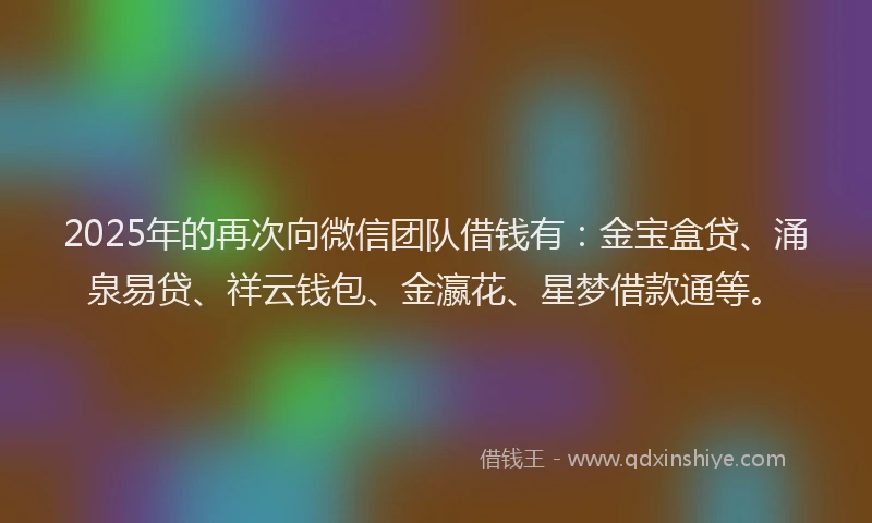 2025年的再次向微信团队借钱有：金宝盒贷、涌泉易贷、祥云钱包、金瀛花、星梦借款通等。