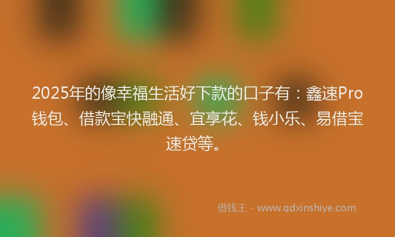 2025年的像幸福生活好下款的口子有：鑫速Pro钱包、借款宝快融通、宜享花、钱小乐、易借宝速贷等。