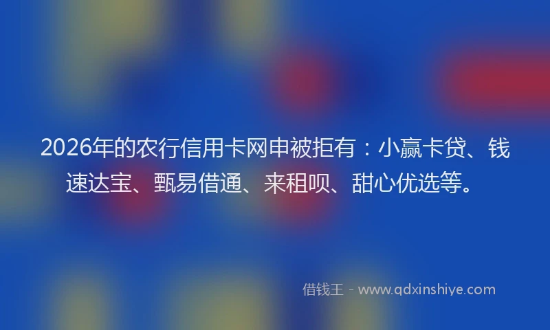 2026年的农行信用卡网申被拒有：小赢卡贷、钱速达宝、甄易借通、来租呗、甜心优选等。