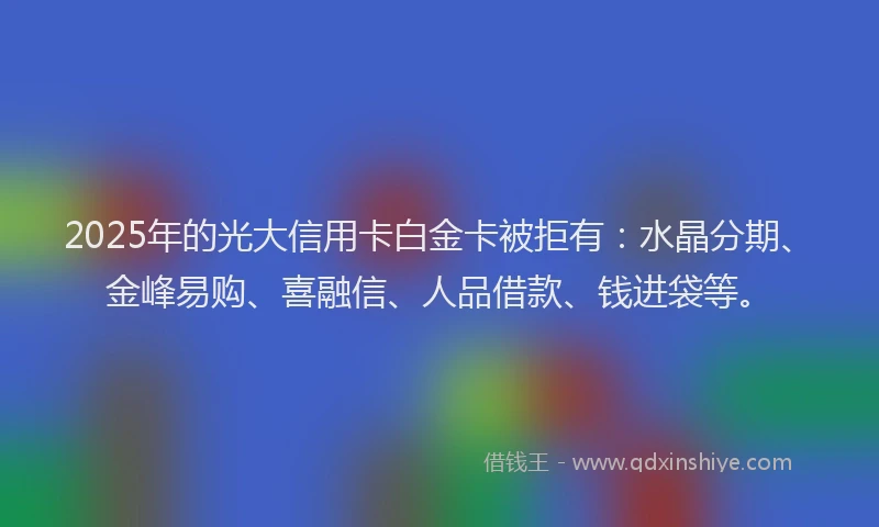 2025年的光大信用卡白金卡被拒有:水晶分期、金峰易购、喜融信、人品借款、钱进袋等。