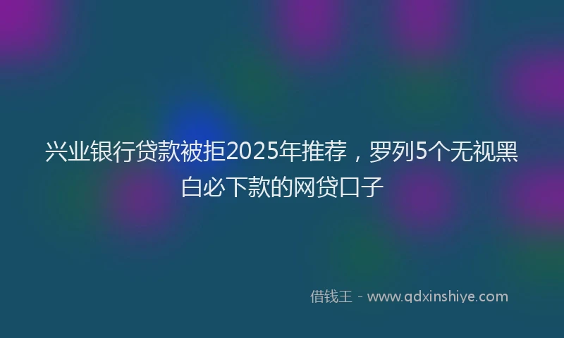 兴业银行贷款被拒2025年推荐，罗列5个无视黑白必下款的网贷口子