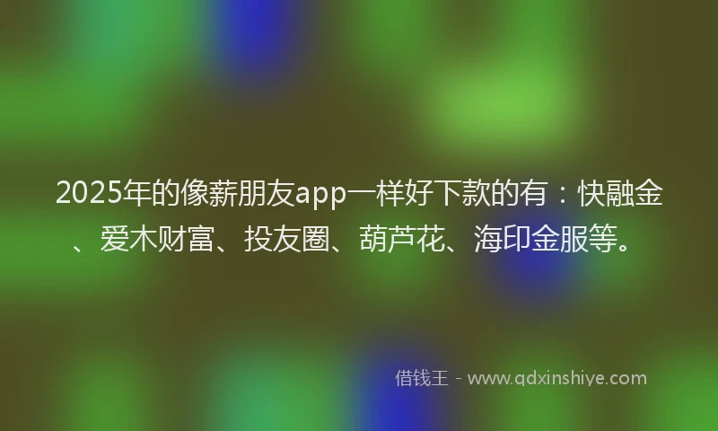 2025年的像薪朋友app一样好下款的有：快融金、爱木财富、投友圈、葫芦花、海印金服等。