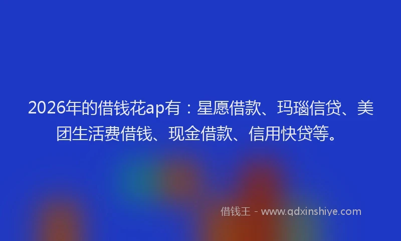 2026年的借钱花ap有：星愿借款、玛瑙信贷、美团生活费借钱、现金借款、信用快贷等。