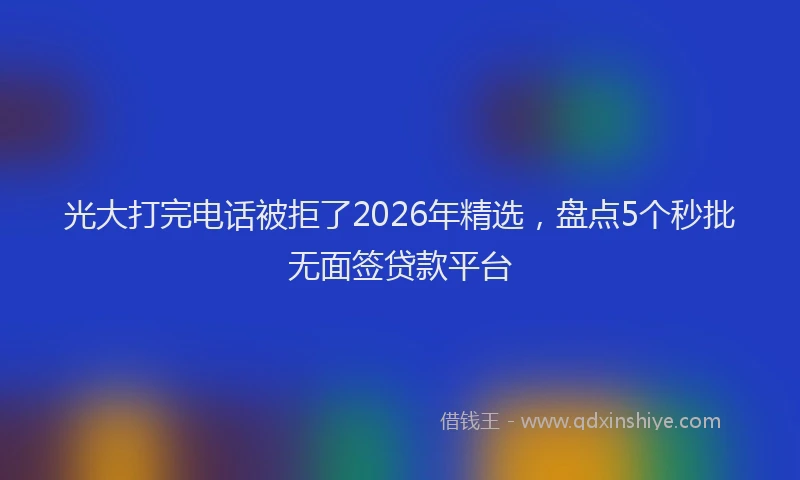 光大打完电话被拒了2026年精选，盘点5个秒批无面签贷款平台