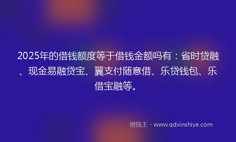 2025年的借钱额度等于借钱金额吗有：省时贷融、现金易融贷宝、翼支付随意借、乐贷钱包、乐借宝融等。