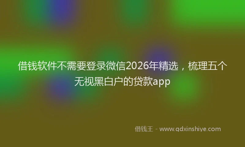 借钱软件不需要登录微信2026年精选，梳理五个无视黑白户的贷款app