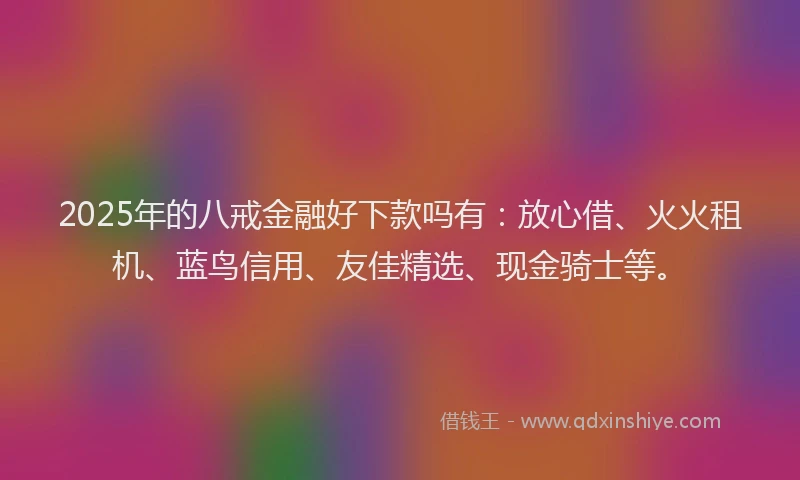 2025年的八戒金融好下款吗有：放心借、火火租机、蓝鸟信用、友佳精选、现金骑士等。