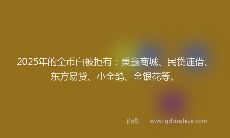 2025年的全币白被拒有:秉鑫商城、民贷速借、东方易贷、小金鸽、金银花等。