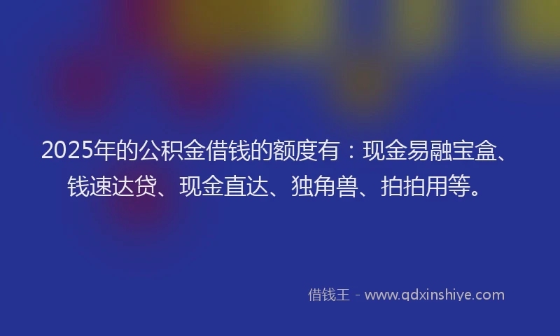 2025年的公积金借钱的额度有：现金易融宝盒、钱速达贷、现金直达、独角兽、拍拍用等。