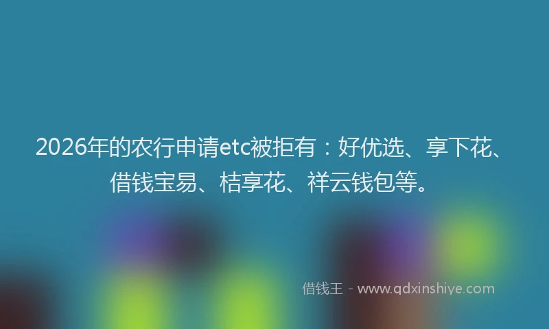 2026年的农行申请etc被拒有:好优选、享下花、借钱宝易、桔享花、祥云钱包等。