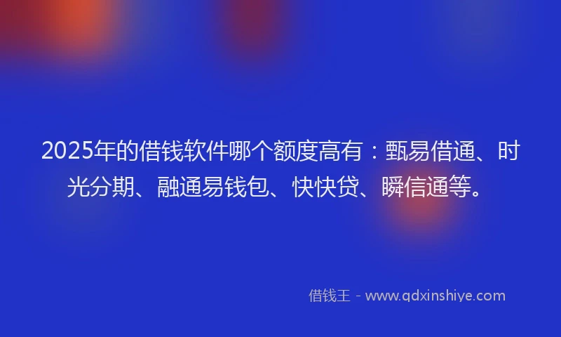 2025年的借钱软件哪个额度高有：甄易借通、时光分期、融通易钱包、快快贷、瞬信通等。