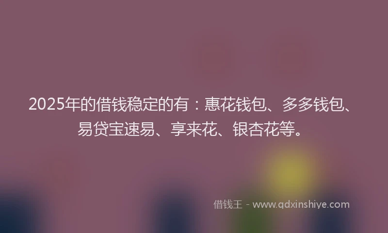 2025年的借钱稳定的有：惠花钱包、多多钱包、易贷宝速易、享来花、银杏花等。