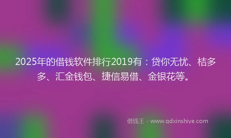 2025年的借钱软件排行2019有：贷你无忧、桔多多、汇金钱包、捷信易借、金银花等。