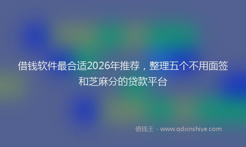 借钱软件最合适2026年推荐，整理五个不用面签和芝麻分的贷款平台
