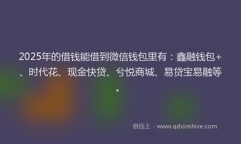 2025年的借钱能借到微信钱包里有：鑫融钱包+、时代花、现金快贷、兮悦商城、易贷宝易融等。