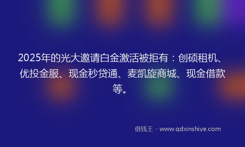 2025年的光大邀请白金激活被拒有：创硕租机、优投金服、现金秒贷通、麦凯旋商城、现金借款等。