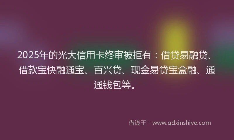 2025年的光大信用卡终审被拒有：借贷易融贷、借款宝快融通宝、百兴贷、现金易贷宝盒融、通通钱包等。
