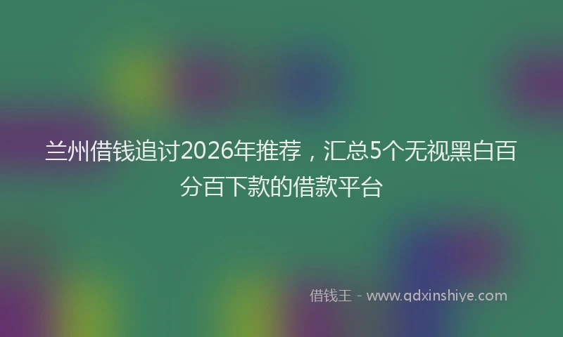 兰州借钱追讨2026年推荐，汇总5个无视黑白百分百下款的借款平台