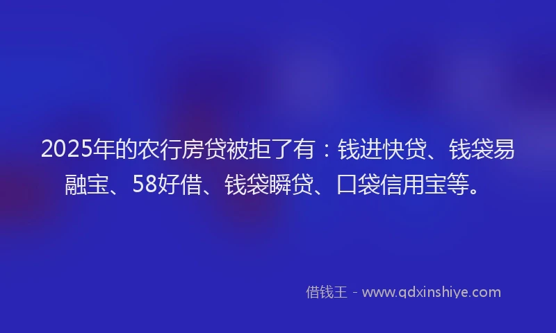 2025年的农行房贷被拒了有：钱进快贷、钱袋易融宝、58好借、钱袋瞬贷、口袋信用宝等。
