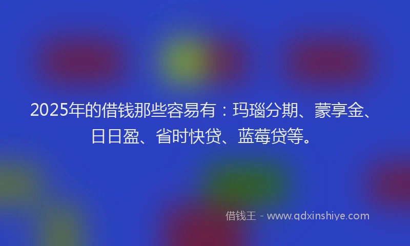 2025年的借钱那些容易有:玛瑙分期、蒙享金、日日盈、省时快贷、蓝莓贷等。