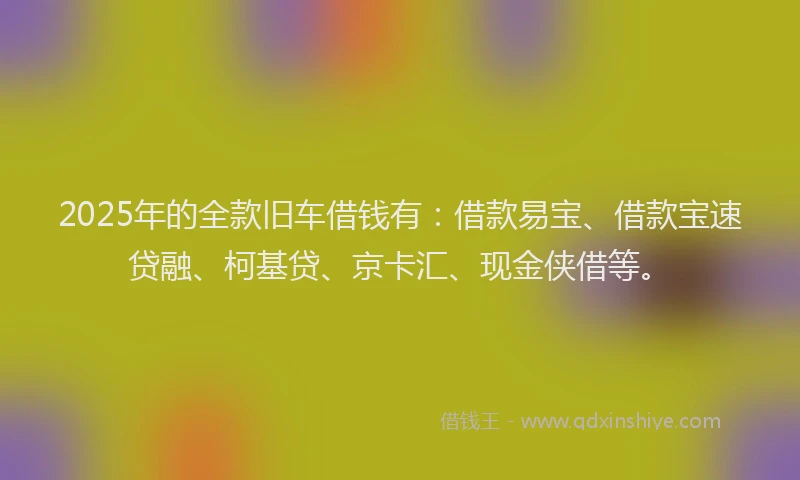 2025年的全款旧车借钱有：借款易宝、借款宝速贷融、柯基贷、京卡汇、现金侠借等。